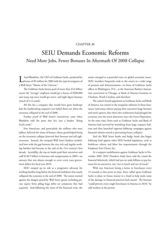 CHAPTER 30

                      SEIU Demands Economic Reforms
       Need More Jobs, Fewer Bonuses In Aftermath Of 2008 Collapse



L    loyd Blankfein, the CEO of Goldman Sachs, pocketed his
     bonus of $9 million for 2009 with the typical arrogance of
a Wall Street “Master of the Universe.”
                                                                  union emerged as a powerful voice on global economic issues.
                                                                  SEIU members frequently took to the streets in a wide range
                                                                  of protests and demonstrations—in front of Goldman Sachs
        e Goldman Sachs bonus pool of more than $16 billion       o ces in Washington, D.C., at the American Bankers Associa-
meant the “average” employee would get a bonus of $500,000        tion convention in Chicago, at Bank of America locations in
and many top execs would get seven- and eight- gure bonuses       Charlotte, North Carolina, and elsewhere.
(much of it in stock).                                                    e union’s broad opposition to Goldman Sachs and Bank
     All this for a company that would have gone bankrupt         of America was rooted in the inequities inherent in those busi-
had the hardworking taxpayers not bailed them out when the        nesses (and many others) paying their executives huge bonuses
economy collapsed at the end of 2008.                             and stock options after their own recklessness had plunged the
     Further proof of Wall Street’s insensitivity came when       economy into the worst downturn since the Great Depression.
Blankfein told the press that he’s just a banker “doing           At the same time, rms such as Goldman Sachs and Bank of
God’s work.”                                                      America had survived by bene ting from huge taxpayer bail-
     Few Americans, and particularly the millions who were        outs and then launched vigorous lobbying campaigns against
jobless, believed the titans of nance whose greed helped bring      nancial reforms aimed at preventing future collapses.
on the economic collapse deserved their bonuses and self-righ-         And the Wall Street banks and hedge funds also began
teousness. Instead, the overpaid Wall Street bankers symbol-      lobbying hard against other SEIU-backed legislation, such as
ized how wide the gap between the very rich and regular work-     healthcare reform and labor law improvements through the
ing families had become at the end of the 21st century’s rst      Employee Free Choice Act.
decade. Incredibly, the top six banks paid their executives and        At a taxpayer mobilization against Goldman Sachs in No-
sta $140.5 billion in bonuses and compensation in 2009—an         vember 2009, SEIU President Andy Stern told the crowd the
amount that was almost enough to cover every state govern-          nancial behemoth, which had just set aside billions to pay bo-
ment de cit for scal year 2010.                                   nuses for its executives, was “out to lunch and out of touch.”
     SEIU ramped up its role as a progressive advocate for             With one American losing a home to foreclosure every
working families long before the nancial meltdown that nearly     13 seconds at that point in time, Stern called upon Goldman
collapsed the economy at the end of 2008.      e union warned     Sachs to place its bonus money in a fund to help undo some
against the dangers posed by Wall Street greed, including pri-    of the damage its nancial practices had caused.        e bonuses
vate equity rms piling huge debts on companies they had           “could prevent every single foreclosure in America in 2010,” he
acquired. And following the onset of the nancial crisis, the      told workers at the protest.
 