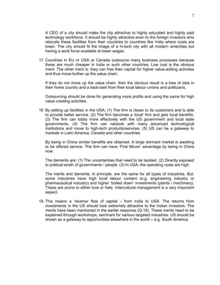 7
A CEO of a city should make the city attractive to highly educated and highly paid
technology workforce. It should be highly attractive even to the foreign investors who
relocate these facilities from their countries to countries like India where costs are
lower. The city should fit the image of a hi-tech city with all modern amenities but
having a work force available at lower wages.
17. Countries in EU or USA or Canada outsource many business processes because
these are much cheaper in India or such other countries. Low cost is the obvious
merit. The other merit is: they can free their capital for higher value-adding activities
and thus move further up the value chain.
If they do not move up the value chain, then the obvious result is a loss of jobs in
their home country and a back-lash from their local labour unions and politicians.
Outsourcing should be done for generating more profits and using the same for high
value creating activities.
18 By setting up facilities in the USA: (1) The firm is closer to its customers and is able
to provide better service. (2) The firm becomes a ‘local’ firm and gets local benefits.
(3) The firm can lobby more effectively with the US government and local state
governments. (4) The firm can network with many advanced technological
institutions and move to high-tech products/services. (5) US can be a gateway to
markets in Latin America, Canada and other countries.
By being in China similar benefits are obtained. A large dormant market is awaiting
to be offered service. The firm can have ‘First Mover’ advantage by being in China
now.
The demerits are: (1) The uncertainties that need to be tackled. (2) Directly exposed
to political wrath of governments / people. (3) In USA, the operating costs are high.
The merits and demerits, in principle, are the same for all types of industries. But,
some industries have high local labour content (e.g. engineering industry or
pharmaceutical industry) and higher ‘bolted down’ investments (plants / machinery).
These are prone to either love or hate. Intercultural management is a very important
aspect.
19. This means a ‘reverse’ flow of capital – from India to USA. The returns from
investments in the US should look extremely attractive to the Indian investors. The
merits have been mentioned in the earlier response (Q.18). These merits need to be
explained through workshops, seminars for various targeted industries. US should be
shown as a gateway to opportunities elsewhere in the world – e.g. South America.
 