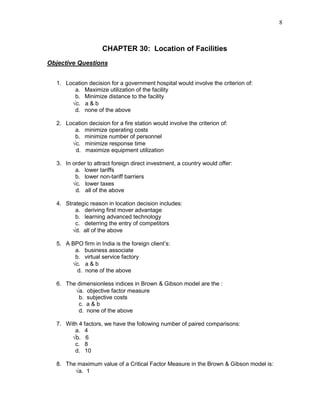 8
CHAPTER 30: Location of Facilities
Objective Questions
1. Location decision for a government hospital would involve the criterion of:
a. Maximize utilization of the facility
b. Minimize distance to the facility
√c. a & b
d. none of the above
2. Location decision for a fire station would involve the criterion of:
a. minimize operating costs
b. minimize number of personnel
√c. minimize response time
d. maximize equipment utilization
3. In order to attract foreign direct investment, a country would offer:
a. lower tariffs
b. lower non-tariff barriers
√c. lower taxes
d. all of the above
4. Strategic reason in location decision includes:
a. deriving first mover advantage
b. learning advanced technology
c. deterring the entry of competitors
√d. all of the above
5. A BPO firm in India is the foreign client’s:
a. business associate
b. virtual service factory
√c. a & b
d. none of the above
6. The dimensionless indices in Brown & Gibson model are the :
√a. objective factor measure
b. subjective costs
c. a & b
d. none of the above
7. With 4 factors, we have the following number of paired comparisons:
a. 4
√b. 6
c. 8
d. 10
8. The maximum value of a Critical Factor Measure in the Brown & Gibson model is:
√a. 1
 