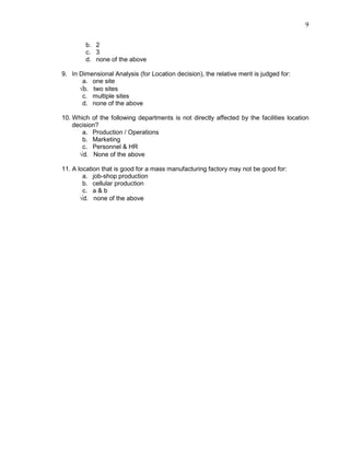 9
b. 2
c. 3
d. none of the above
9. In Dimensional Analysis (for Location decision), the relative merit is judged for:
a. one site
√b. two sites
c. multiple sites
d. none of the above
10. Which of the following departments is not directly affected by the facilities location
decision?
a. Production / Operations
b. Marketing
c. Personnel & HR
√d. None of the above
11. A location that is good for a mass manufacturing factory may not be good for:
a. job-shop production
b. cellular production
c. a & b
√d. none of the above
 