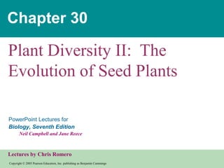 Copyright © 2005 Pearson Education, Inc. publishing as Benjamin Cummings
PowerPoint Lectures for
Biology, Seventh Edition
Neil Campbell and Jane Reece
Lectures by Chris Romero
Chapter 30
Plant Diversity II: The
Evolution of Seed Plants
 