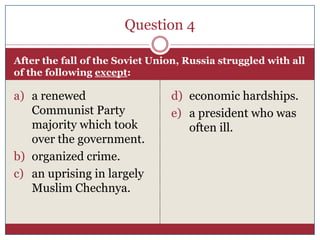 Question 4

After the fall of the Soviet Union, Russia struggled with all
of the following except:

a) a renewed                    d) economic hardships.
   Communist Party              e) a president who was
   majority which took             often ill.
   over the government.
b) organized crime.
c) an uprising in largely
   Muslim Chechnya.
 