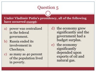 Question 5

Under Vladimir Putin's presidency, all of the following
have occurred except:

a) power was centralized       d) the economy grew
   in the federal                 significantly and the
   government.                    government had a
b) Russia ended its               budget surplus.
   involvement in              e) the economy
   Chechnya.                      significantly
c) as many as 40 percent          depended upon
   of the population lived
                                  exports of oil and
                                  natural gas.
   in poverty.
 