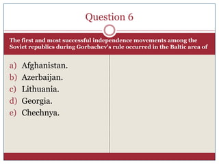 Question 6

The first and most successful independence movements among the
Soviet republics during Gorbachev's rule occurred in the Baltic area of


a)   Afghanistan.
b)   Azerbaijan.
c)   Lithuania.
d)   Georgia.
e)   Chechnya.
 