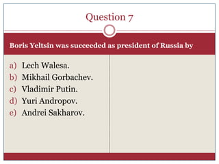 Question 7

Boris Yeltsin was succeeded as president of Russia by


a)   Lech Walesa.
b)   Mikhail Gorbachev.
c)   Vladimir Putin.
d)   Yuri Andropov.
e)   Andrei Sakharov.
 
