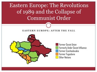Eastern Europe: The Revolutions
  of 1989 and the Collapse of
       Communist Order

     EASTERN EUROPE: AFTER THE FALL




                         Former Soviet Union
                         Formerly Under Soviet Influence
                         Former Czechoslovakia
                         Former Yugoslavia
                         Other Nations
 