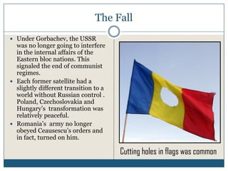 The Fall
Under Gorbachev, the USSR
was no longer going to interfere
in the internal affairs of the
Eastern bloc nations. This
signaled the end of communist
regimes.
Each former satellite had a
slightly different transition to a
world without Russian control .
Poland, Czechoslovakia and
Hungary’s transformation was
relatively peaceful.
Romania’s army no longer
obeyed Ceausescu’s orders and
in fact, turned on him.

                                     Cutting holes in flags was common
 