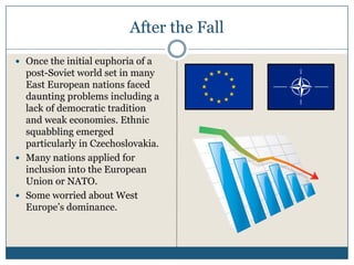 After the Fall
Once the initial euphoria of a
post-Soviet world set in many
East European nations faced
daunting problems including a
lack of democratic tradition
and weak economies. Ethnic
squabbling emerged
particularly in Czechoslovakia.
Many nations applied for
inclusion into the European
Union or NATO.
Some worried about West
Europe’s dominance.
 