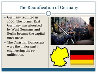 The Reunification of Germany

Germany reunited in
1990. The former East
Germany was absorbed
by West Germany and
Berlin became the capital
once more.
The Christian Democrats
were the major party
engineering the re-
unification.
 