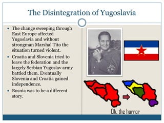The Disintegration of Yugoslavia
The change sweeping through
East Europe affected
Yugoslavia and without
strongman Marshal Tito the
situation turned violent.
Croatia and Slovenia tried to
leave the federation and the
largely Serbian Yugoslav army
battled them. Eventually
Slovenia and Croatia gained
independence.
Bosnia was to be a different
story.


                                Oh, the horror
 