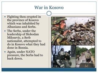 War in Kosovo
Fighting then erupted in
the province of Kosovo
which was inhabited by
Albanians and Serbs.
The Serbs, under the
leadership of Slobodan
Milosevic, a Serb
nationalist, attempted to
do in Kosovo what they had
done in Bosnia.
Again, under NATO
pressure, the Serbs had to
back down.
 