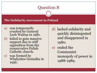 Question 8

The Solidarity movement in Poland

a) was temporarily           d) lacked solidarity and
   crushed by General
   Lech Walesa in 1981.         quickly disintegrated
b) failed to gain massive       and disappeared in
   support due to stiff         1980.
   opposition from the
   conservative Polish       e) ended the
   Catholic church.             Communist
c) was formed by                monopoly of power in
   Wladyslaw Gomulka in
   1956.                        1988-1989.
 