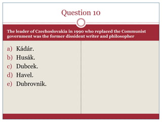 Question 10

The leader of Czechoslovakia in 1990 who replaced the Communist
government was the former dissident writer and philosopher


a)   Kádár.
b)   Husák.
c)   Dubcek.
d)   Havel.
e)   Dubrovnik.
 