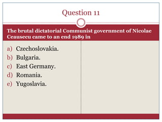 Question 11

The brutal dictatorial Communist government of Nicolae
Ceausecu came to an end 1989 in

a)   Czechoslovakia.
b)   Bulgaria.
c)   East Germany.
d)   Romania.
e)   Yugoslavia.
 