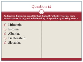 Question 12

An Eastern European republic that, fueled by ethnic rivalries, came
into existence in 1993 with the breakup of a previously existing state is


a)   Lithuania.
b)   Estonia.
c)   Albania.
d)   Lichtenstein.
e)   Slovakia.
 