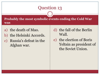 Question 13

Probably the most symbolic events ending the Cold War
was

a) the death of Mao.         d) the fall of the Berlin
b) the Helsinki Accords.        Wall.
c) Russia's defeat in the    e) the election of Boris
   Afghan war.                  Yeltsin as president of
                                the Soviet Union.
 