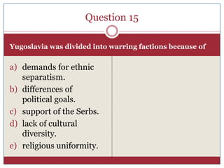 Question 15

Yugoslavia was divided into warring factions because of


a) demands for ethnic
   separatism.
b) differences of
   political goals.
c) support of the Serbs.
d) lack of cultural
   diversity.
e) religious uniformity.
 