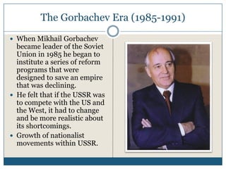 The Gorbachev Era (1985-1991)
When Mikhail Gorbachev
became leader of the Soviet
Union in 1985 he began to
institute a series of reform
programs that were
designed to save an empire
that was declining.
He felt that if the USSR was
to compete with the US and
the West, it had to change
and be more realistic about
its shortcomings.
Growth of nationalist
movements within USSR.
 