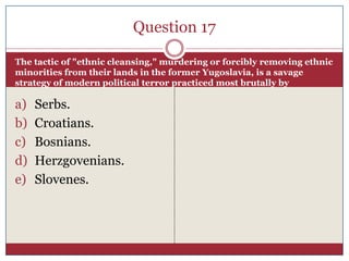 Question 17

The tactic of "ethnic cleansing," murdering or forcibly removing ethnic
minorities from their lands in the former Yugoslavia, is a savage
strategy of modern political terror practiced most brutally by

a)   Serbs.
b)   Croatians.
c)   Bosnians.
d)   Herzgovenians.
e)   Slovenes.
 