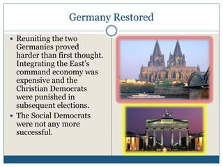 Germany Restored

Reuniting the two
Germanies proved
harder than first thought.
Integrating the East’s
command economy was
expensive and the
Christian Democrats
were punished in
subsequent elections.
The Social Democrats
were not any more
successful.
 