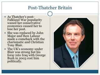 Post-Thatcher Britain
As Thatcher’s post-
Falkland War popularity
waned her conservative
economics caused her to
lose her post.
She was replaced by John
Major and then Labour
made a comeback with the
charismatic and Christian
Tony Blair.
The UK’s economy under
Blair was strong but his
foray into Iraq with George
Bush in 2003 cost him
politically.
 