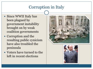 Corruption in Italy

Since WWII Italy has
been plagued by
government instability
brought on by weak
coalition governments
Corruption and the
resulting public cynicism
have also troubled the
peninsula
Voters have turned to the
left in recent elections
 