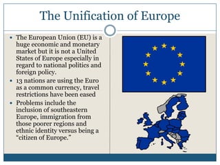 The Unification of Europe
The European Union (EU) is a
huge economic and monetary
market but it is not a United
States of Europe especially in
regard to national politics and
foreign policy.
13 nations are using the Euro
as a common currency, travel
restrictions have been eased
Problems include the
inclusion of southeastern
Europe, immigration from
those poorer regions and
ethnic identity versus being a
“citizen of Europe.”
 