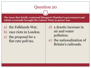 Question 20

The issue that fatally weakened Margaret Thatcher's government and
which eventually brought the Labour Party to power was


a) the Falklands War.               d) a drastic increase in
b) race riots in London.               air and water
c) the proposal for a                  pollution.
   flat-rate poll tax.              e) the nationalization of
                                       Britain's railroads.
 