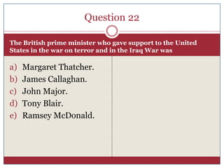 Question 22

The British prime minister who gave support to the United
States in the war on terror and in the Iraq War was

a)   Margaret Thatcher.
b)   James Callaghan.
c)   John Major.
d)   Tony Blair.
e)   Ramsey McDonald.
 