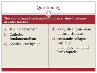 Question 25

The major issue that troubled Italian society in recent
decades has been

a) Islamic terrorism.           d) a significant increase
b) Catholic                        in the birth rate.
   fundamentalism               e) economic collapse,
c) political corruption.           with high
                                   unemployment and
                                   bankruptcies.
 