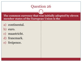 Question 26

The common currency that was initially adopted by eleven
member states of the European Union is the

a)   continental.
b)   euro.
c)   maastricht.
d)   francmark.
e)   freipence.
 