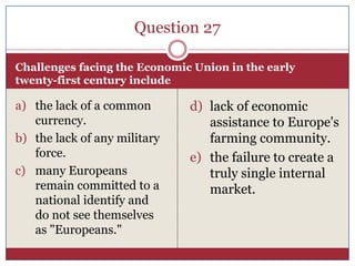 Question 27

Challenges facing the Economic Union in the early
twenty-first century include

a) the lack of a common       d) lack of economic
   currency.                     assistance to Europe's
b) the lack of any military      farming community.
   force.                     e) the failure to create a
c) many Europeans                truly single internal
   remain committed to a         market.
   national identify and
   do not see themselves
   as "Europeans."
 