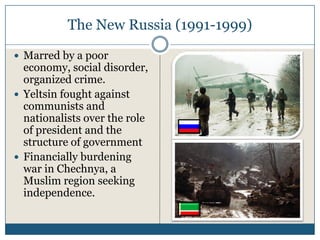 The New Russia (1991-1999)

Marred by a poor
economy, social disorder,
organized crime.
Yeltsin fought against
communists and
nationalists over the role
of president and the
structure of government
Financially burdening
war in Chechnya, a
Muslim region seeking
independence.
 
