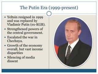 The Putin Era (1999-present)

Yeltsin resigned in 1999
and was replaced by
Vladimir Putin (ex-KGB).
Strengthened powers of
the central government.
Escalated the war in
Chechnya.
Growth of the economy
overall, but vast income
disparities
Silencing of media
dissent
 