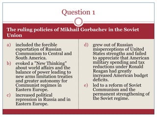 Question 1

The ruling policies of Mikhail Gorbachev in the Soviet
Union
a) included the forcible          d) grew out of Russian
   exportation of Russian            misperceptions of United
   Communism to Central and          States strengths and failed
   South America.                    to appreciate that American
b) evoked a "New Thinking"           military spending and tax
   about world affairs and the       reductions under Ronald
   balance of power leading to       Reagan had greatly
   new arms limitation treaties      increased American budget
   and greater autonomy for          deficits.
   Communist regimes in           e) led to a reform of Soviet
   Eastern Europe.                   Communism and the
c) increased political               permanent strengthening of
   repression in Russia and in       the Soviet regime.
   Eastern Europe.
 
