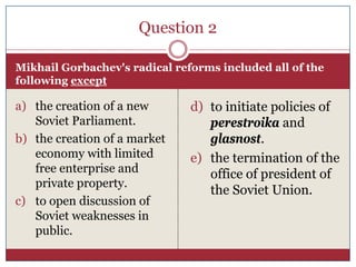Question 2

Mikhail Gorbachev's radical reforms included all of the
following except

a) the creation of a new       d) to initiate policies of
   Soviet Parliament.             perestroika and
b) the creation of a market       glasnost.
   economy with limited        e) the termination of the
   free enterprise and            office of president of
   private property.
                                  the Soviet Union.
c) to open discussion of
   Soviet weaknesses in
   public.
 