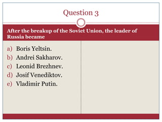 Question 3

After the breakup of the Soviet Union, the leader of
Russia became

a)   Boris Yeltsin.
b)   Andrei Sakharov.
c)   Leonid Brezhnev.
d)   Josif Venediktov.
e)   Vladimir Putin.
 