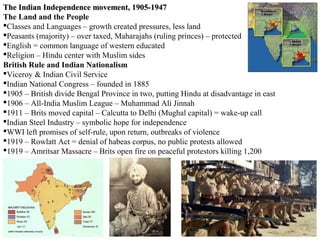 The Indian Independence movement, 1905-1947
The Land and the People
Classes and Languages – growth created pressures, less land
Peasants (majority) – over taxed, Maharajahs (ruling princes) – protected
English = common language of western educated
Religion – Hindu center with Muslim sides
British Rule and Indian Nationalism
Viceroy & Indian Civil Service
Indian National Congress – founded in 1885
1905 – British divide Bengal Province in two, putting Hindu at disadvantage in east
1906 – All-India Muslim League – Muhammad Ali Jinnah
1911 – Brits moved capital – Calcutta to Delhi (Mughal capital) = wake-up call
Indian Steel Industry – symbolic hope for independence
WWI left promises of self-rule, upon return, outbreaks of violence
1919 – Rowlatt Act = denial of habeas corpus, no public protests allowed
1919 – Amritsar Massacre – Brits open fire on peaceful protestors killing 1,200
 