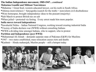 The Indian Independence movement, 1905-1947…continued
                                          1905-1947
Mahatma Gandhi and Militant Nonviolence
Mahatma = Great Soul, western educated lawyer, cut his teeth in South Africa
Ahimsa (nonviolence) + Satyagraha (search for the truth) = nonviolent civil disobedience
Wore homespun, brought independence ideas to the peasant (majority)
Salt March to protest British tax on salt
When jailed = protested via fasting. Every arrest made him more popular.
India moves toward independence
Jawaharlal Nehru – Indian National Congress, working toward creating industrial India
Viceroy of India declares war (WWII) without consulting Indians
WWII a dividing time amongst Indians, who to support, who to protest
Partition and Independence (post WWII)
Muhammad Ali Jinnah – demands separate state of Pakistan (E&W) for Muslims
1947 – two states established, mass relocation causes riots and deaths
Kashmir – Hindu maharajah, Muslim people – still a hotspot today
 