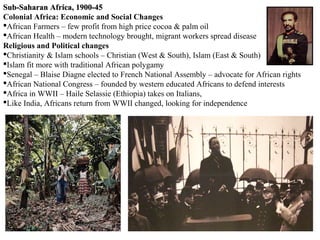 Sub-Saharan Africa, 1900-45
Colonial Africa: Economic and Social Changes
African Farmers – few profit from high price cocoa & palm oil
African Health – modern technology brought, migrant workers spread disease
Religious and Political changes
Christianity & Islam schools – Christian (West & South), Islam (East & South)
Islam fit more with traditional African polygamy
Senegal – Blaise Diagne elected to French National Assembly – advocate for African rights
African National Congress – founded by western educated Africans to defend interests
Africa in WWII – Haile Selassie (Ethiopia) takes on Italians,
Like India, Africans return from WWII changed, looking for independence
 