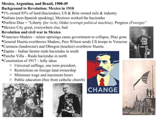 Mexico, Argentina, and Brazil, 1900-49
Background to Revolution: Mexico in 1910
1% owned 85% of land (haciendas), US & Brits owned rails & industry
Indians (non-Spanish speaking), Mestizos worked the haciendas
Porfirio Diaz = “Liberty (for rich), Order (corrupt political machine), Progress (Foreign)”
Mexico City great, everywhere else, bad
Revolution and civil war in Mexico
Francisco Madero – minor uprisings cause government to collapse, Diaz gone
General Huerta overthrows Madero, Prez Wilson sends US troops to Veracruz
Carranza (landowner) and Obregon (teacher) overthrow Huerta
Zapata – Indian farmer raids haciendas in south
Pancho Villa – Raids haciendas in north
Constitution of 1917 – lofty ideas
     o Universal suffrage, one term president,
     o Restrictions on foreign land ownership
     o Minimum wage and maximum hours
     o Public education (free from catholic church)
 