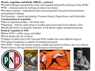Mexico, Argentina, and Brazil, 1900-49…continued
                                   1900-49…
President Obregon succeeded by Calles who founded National Revolutionary Party (PNR)
PNR – collection point for working out ideas of revolution
President Cardenas – redistributed land, removed generals from government positions,
nationalized oil industry
Art flourishes – murals and painting: Clemente Orozco, Diego Rivera, and Frida Kahlo
Transformation of Argentina
Most of Argentina pampas = flat fertile land
Oligarquia – ruled by small group of wealthy land owners that lived in Buenos Aires
British allowed to run domestic industries, US & Britain supply manufactured goods
Brazil & Argentina to 1929
Before WWI = coffee, cacao, and rubber
Rio de Janeiro the city of choice
Collapse of rubber (lost to SE Asia) and WWI, middle class elect Hipolito Irigoyen
US replaces Europeans as supplier of manufactured goods
Post WWI – Trade with Europe resumes, middle class push for reforms, take over industry
South America still lags behind US & European technologically
 