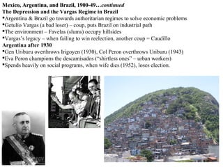 Mexico, Argentina, and Brazil, 1900-49…continued
                                 1900-49…
The Depression and the Vargas Regime in Brazil
Argentina & Brazil go towards authoritarian regimes to solve economic problems
Getulio Vargas (a bad loser) – coup, puts Brazil on industrial path
The environment – Favelas (slums) occupy hillsides
Vargas’s legacy – when failing to win reelection, another coup = Caudillo
Argentina after 1930
Gen Uriburu overthrows Irigoyen (1930), Col Peron overthrows Uriburu (1943)
Eva Peron champions the descamisados (“shirtless ones” – urban workers)
Spends heavily on social programs, when wife dies (1952), loses election.
 