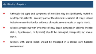 Identification of sepsis -
 Although the signs and symptoms of infection may be significantly muted in
neutropenic patients , an early part of the clinical assessment at triage should
include an examination for evidence of sepsis, severe sepsis, or septic shock
 Patients presenting with evidence of new organ dysfunction (altered mental
status, hypotension, or hypoxia) should be managed emergently for severe
sepsis.
 Patients with septic shock should be managed in a critical care hospital
environment.
 