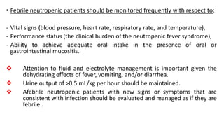 • Febrile neutropenic patients should be monitored frequently with respect to:
- Vital signs (blood pressure, heart rate, respiratory rate, and temperature),
- Performance status (the clinical burden of the neutropenic fever syndrome),
- Ability to achieve adequate oral intake in the presence of oral or
gastrointestinal mucositis.
 Attention to fluid and electrolyte management is important given the
dehydrating effects of fever, vomiting, and/or diarrhea.
 Urine output of >0.5 mL/kg per hour should be maintained.
 Afebrile neutropenic patients with new signs or symptoms that are
consistent with infection should be evaluated and managed as if they are
febrile .
 