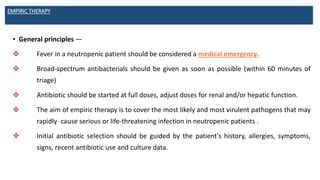 EMPIRIC THERAPY
• General principles —
 Fever in a neutropenic patient should be considered a medical emergency.
 Broad-spectrum antibacterials should be given as soon as possible (within 60 minutes of
triage)
 Antibiotic should be started at full doses, adjust doses for renal and/or hepatic function.
 The aim of empiric therapy is to cover the most likely and most virulent pathogens that may
rapidly cause serious or life-threatening infection in neutropenic patients .
 Initial antibiotic selection should be guided by the patient's history, allergies, symptoms,
signs, recent antibiotic use and culture data.
 