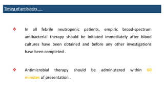 Timing of antibiotics —
 In all febrile neutropenic patients, empiric broad-spectrum
antibacterial therapy should be initiated immediately after blood
cultures have been obtained and before any other investigations
have been completed .
 Antimicrobial therapy should be administered within 60
minutes of presentation .
 