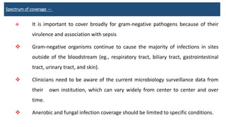 Spectrum of coverage —
 It is important to cover broadly for gram-negative pathogens because of their
virulence and association with sepsis
 Gram-negative organisms continue to cause the majority of infections in sites
outside of the bloodstream (eg., respiratory tract, biliary tract, gastrointestinal
tract, urinary tract, and skin).
 Clinicians need to be aware of the current microbiology surveillance data from
their own institution, which can vary widely from center to center and over
time.
 Anerobic and fungal infection coverage should be limited to specific conditions.
 