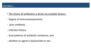 Initial regimen —
• The choice of antibiotics is driven by multiple factors :
- Degree of immunocompromise,
- prior antibiotic
- infection history
- local patterns of antibiotic resistance, and
- whether an agent is bactericidal or not .
 