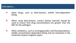 Initial regimen —
 Some drugs, such as beta-lactams, exhibit time-dependent
killing.
 When using beta-lactams, correct dosing intervals should be
used to ensure that drug concentrations are greater than the
MIC for the pathogen.
 Other antibiotics, such as aminoglycosides and fluoroquinolones,
exhibit concentration-dependent killing and are important in the
treatment of gram-negative sepsis.
 